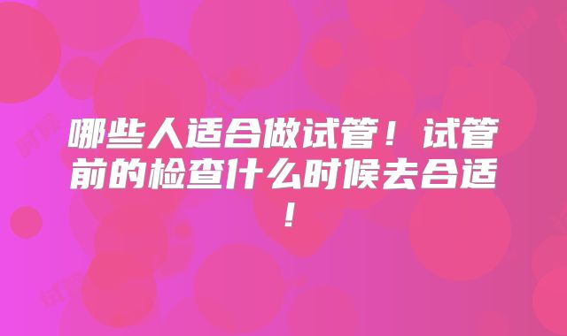 哪些人适合做试管!试管前的检查什么时候去合适!
