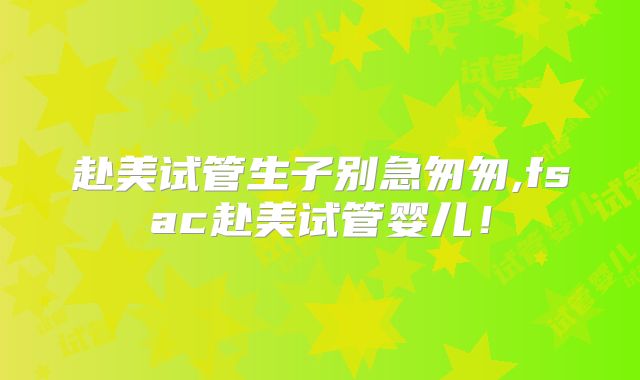 赴美试管生子别急匆匆,fsac赴美试管婴儿！