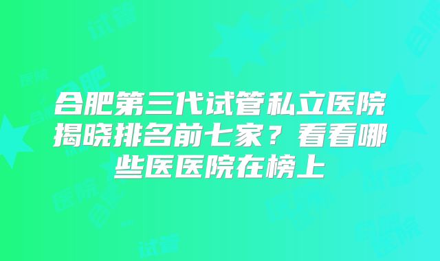 合肥第三代试管私立医院揭晓排名前七家?看看哪些医医院在榜上