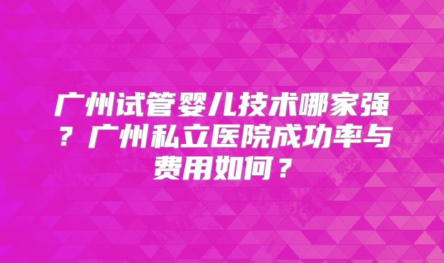 广州试管婴儿技术哪家强?广州私立医院成功率与费用如何?