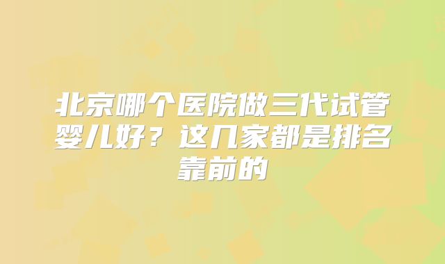 北京哪个医院做三代试管婴儿好？这几家都是排名靠前的