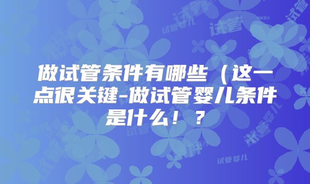 做试管条件有哪些（这一点很关键-做试管婴儿条件是什么！？