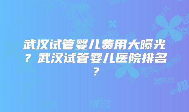 武汉试管婴儿费用大曝光？武汉试管婴儿医院排名？