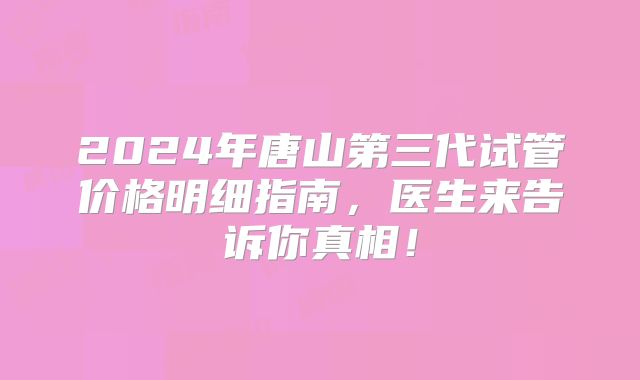 2024年唐山第三代试管价格明细指南,医生来告诉你真相!