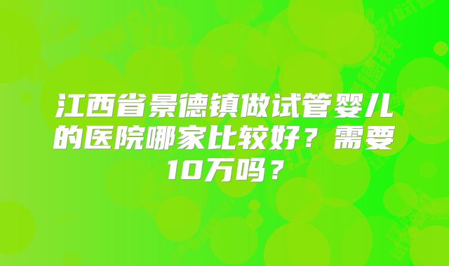 江西省景德镇做试管婴儿的医院哪家比较好？需要10万吗？
