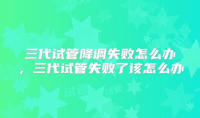 三代试管降调失败怎么办，三代试管失败了该怎么办