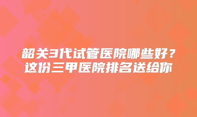 韶关3代试管医院哪些好？这份三甲医院排名送给你