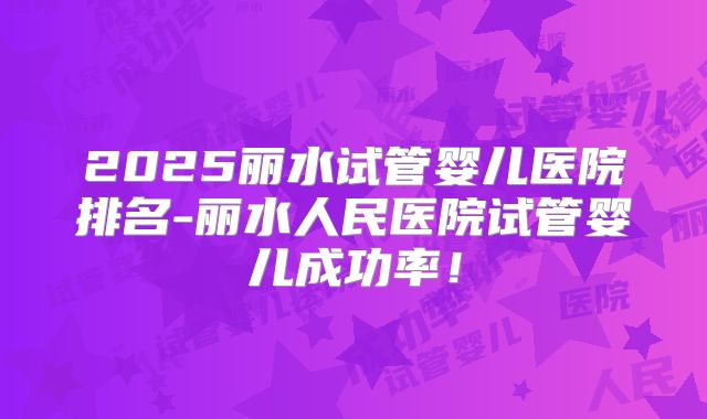 2025丽水试管婴儿医院排名-丽水人民医院试管婴儿成功率！