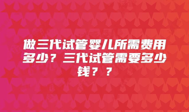 做三代试管婴儿所需费用多少？三代试管需要多少钱？？