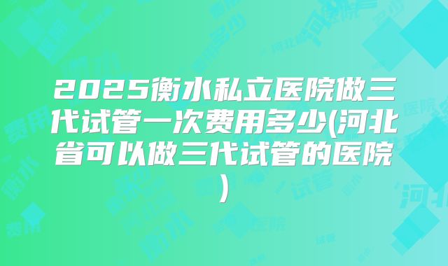 2025衡水私立医院做三代试管一次费用多少(河北省可以做三代试管的医院)