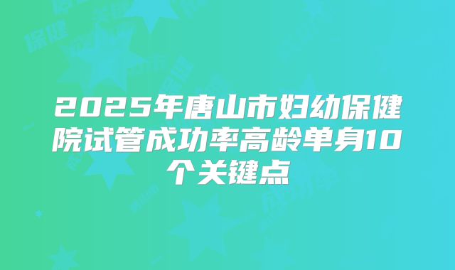 2025年唐山市妇幼保健院试管成功率高龄单身10个关键点