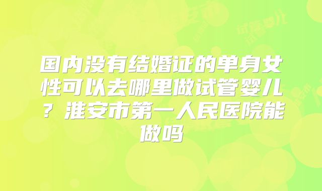 国内没有结婚证的单身女性可以去哪里做试管婴儿?淮安市第一人民医院能做吗