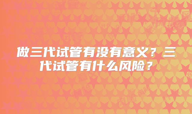 做三代试管有没有意义？三代试管有什么风险？