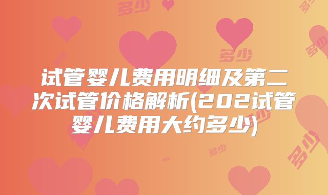 试管婴儿费用明细及第二次试管价格解析(202试管婴儿费用大约多少)