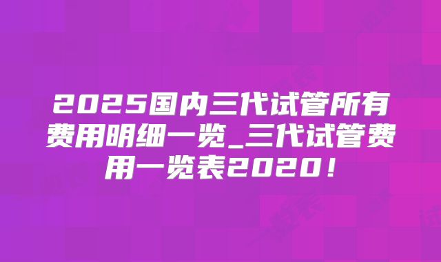 2025国内三代试管所有费用明细一览_三代试管费用一览表2020!