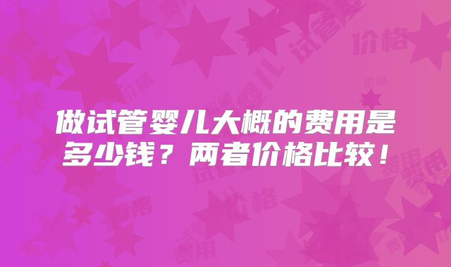 做试管婴儿大概的费用是多少钱?两者价格比较!