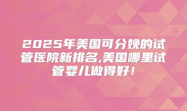 2025年美国可分娩的试管医院新排名,美国哪里试管婴儿做得好！