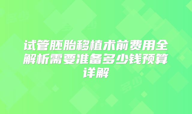 试管胚胎移植术前费用全解析需要准备多少钱预算详解