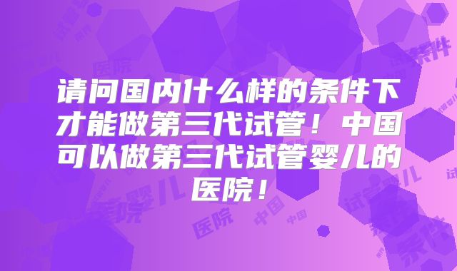 请问国内什么样的条件下才能做第三代试管！中国可以做第三代试管婴儿的医院！