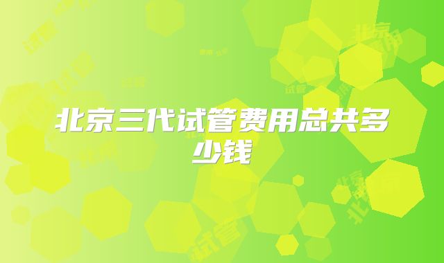 北京三代试管费用总共多少钱