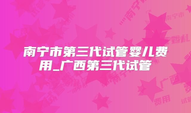 南宁市第三代试管婴儿费用_广西第三代试管