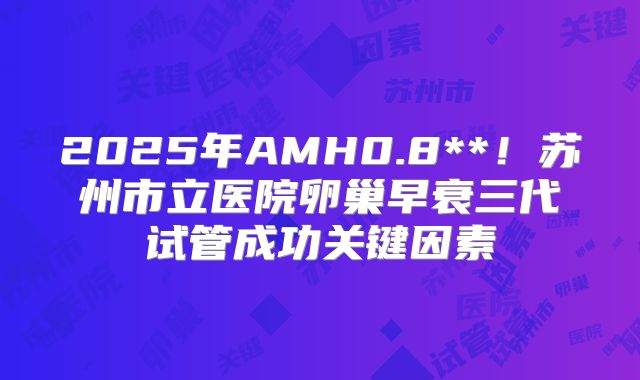 2025年AMH0.8**！苏州市立医院卵巢早衰三代试管成功关键因素
