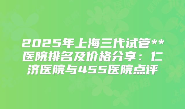 2025年上海三代试管**医院排名及价格分享：仁济医院与455医院点评