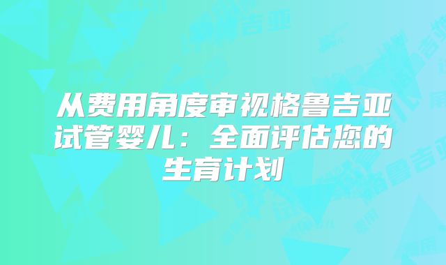 从费用角度审视格鲁吉亚试管婴儿:全面评估您的生育计划
