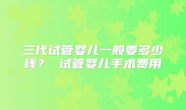 三代试管婴儿一般要多少钱？ 试管婴儿手术费用