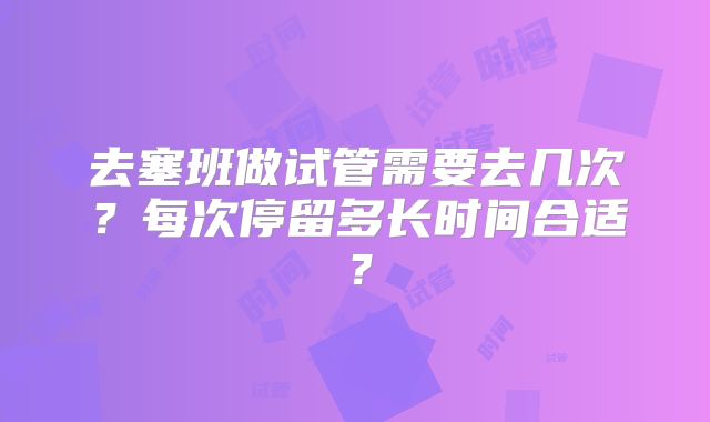 去塞班做试管需要去几次？每次停留多长时间合适？