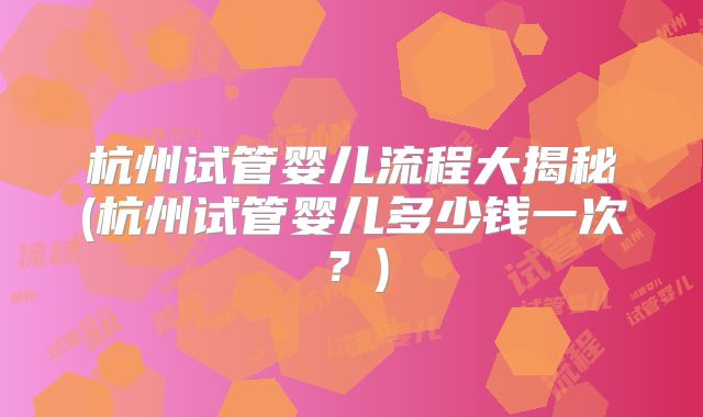 杭州试管婴儿流程大揭秘(杭州试管婴儿多少钱一次？)