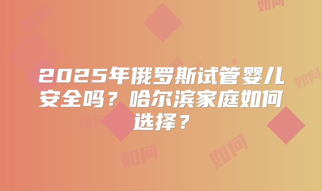 2025年俄罗斯试管婴儿安全吗？哈尔滨家庭如何选择？