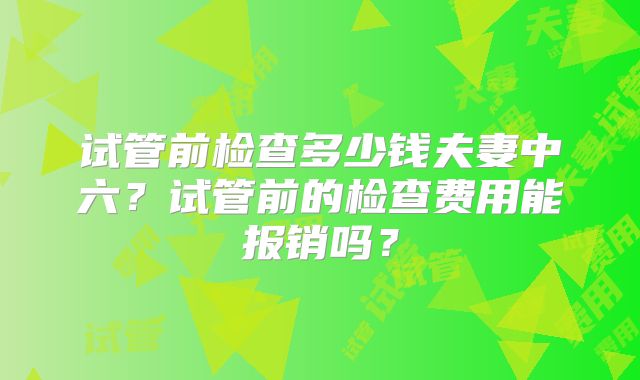 试管前检查多少钱夫妻中六？试管前的检查费用能报销吗？