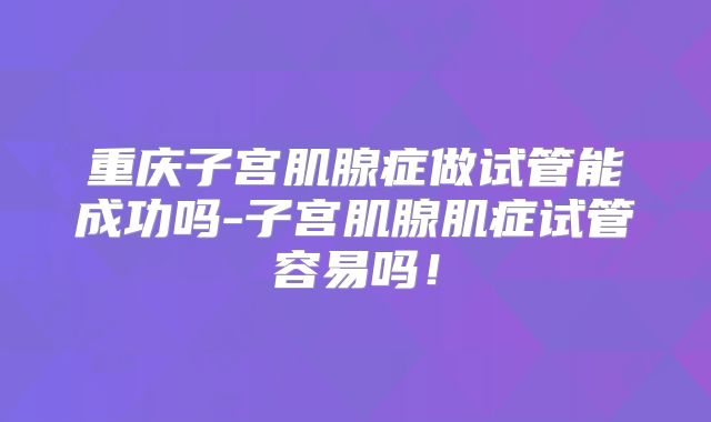 重庆子宫肌腺症做试管能成功吗-子宫肌腺肌症试管容易吗！