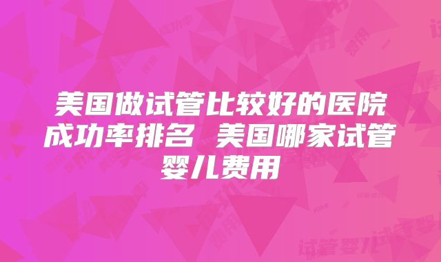 美国做试管比较好的医院成功率排名 美国哪家试管婴儿费用