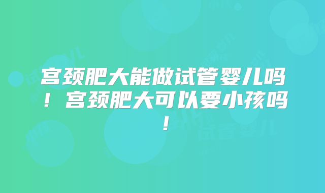 宫颈肥大能做试管婴儿吗!宫颈肥大可以要小孩吗!