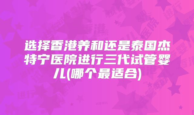 选择香港养和还是泰国杰特宁医院进行三代试管婴儿(哪个最适合)