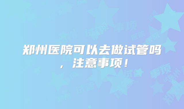 郑州医院可以去做试管吗，注意事项！
