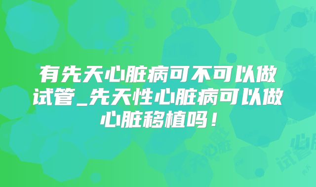 有先天心脏病可不可以做试管_先天性心脏病可以做心脏移植吗！