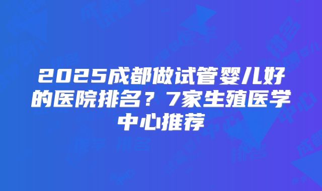 2025成都做试管婴儿好的医院排名？7家生殖医学中心推荐
