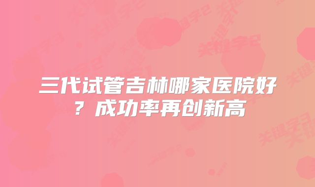 三代试管吉林哪家医院好？成功率再创新高