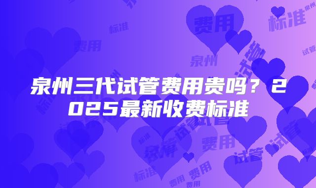 泉州三代试管费用贵吗？2025最新收费标准