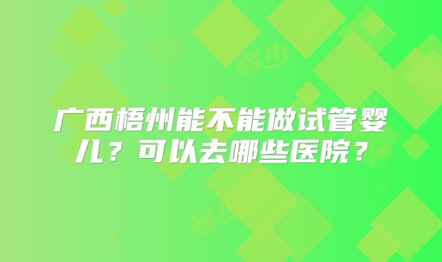 广西梧州能不能做试管婴儿？可以去哪些医院？