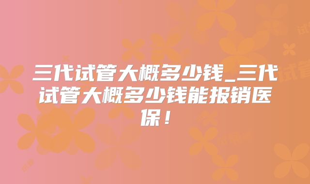 三代试管大概多少钱_三代试管大概多少钱能报销医保！