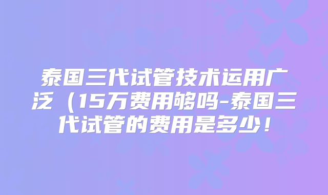泰国三代试管技术运用广泛(15万费用够吗-泰国三代试管的费用是多少!