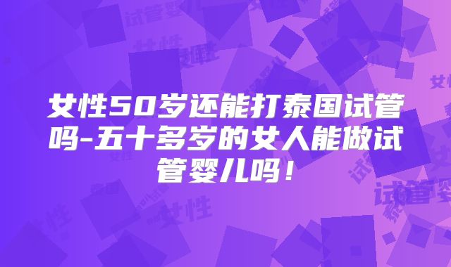 女性50岁还能打泰国试管吗-五十多岁的女人能做试管婴儿吗！