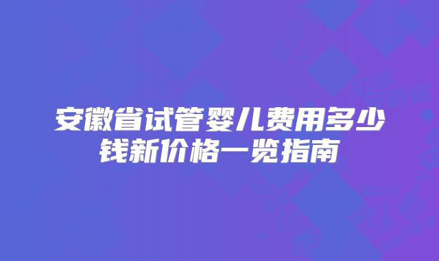 安徽省试管婴儿费用多少钱新价格一览指南