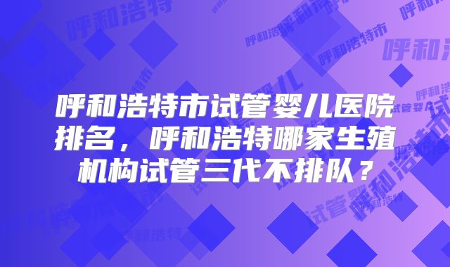 呼和浩特市试管婴儿医院排名，呼和浩特哪家生殖机构试管三代不排队？