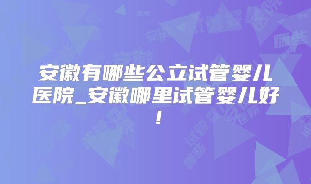 安徽有哪些公立试管婴儿医院_安徽哪里试管婴儿好！