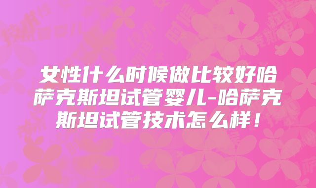 女性什么时候做比较好哈萨克斯坦试管婴儿-哈萨克斯坦试管技术怎么样！